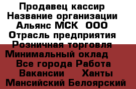 Продавец-кассир › Название организации ­ Альянс-МСК, ООО › Отрасль предприятия ­ Розничная торговля › Минимальный оклад ­ 1 - Все города Работа » Вакансии   . Ханты-Мансийский,Белоярский г.